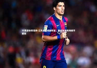 YY易游体育官网-江苏大胜成都财富，赛后反思现场细节解读