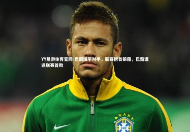 YY易游体育官网-巴黎逼平对手，联赛榜首狼藉，巴黎遭遇联赛首败